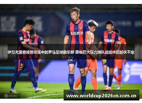 伊万尤里奇接管动荡中的罗马足球俱乐部 面临巨大压力球队战绩依旧起伏不定